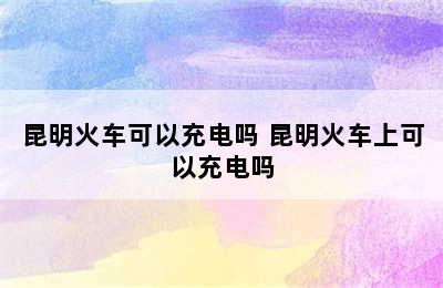 昆明火车可以充电吗 昆明火车上可以充电吗